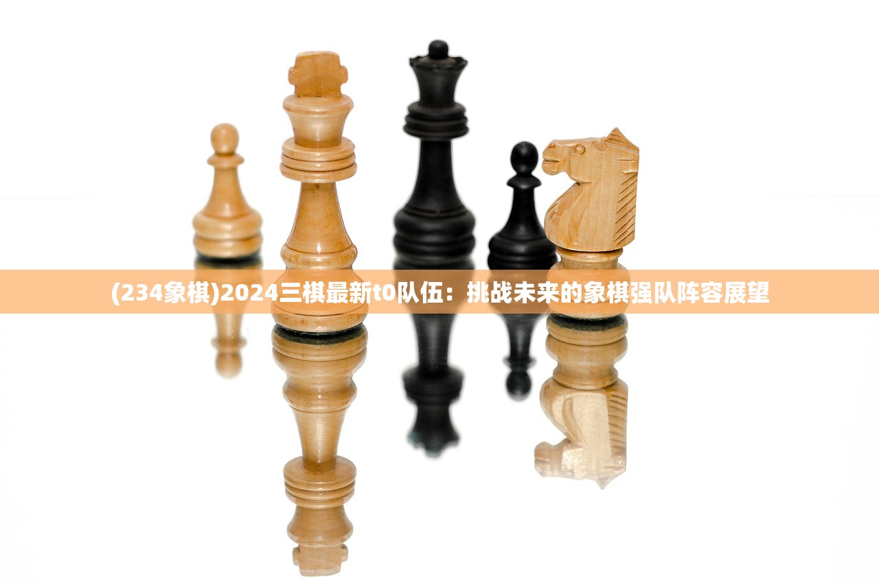 (234象棋)2024三棋最新t0队伍：挑战未来的象棋强队阵容展望