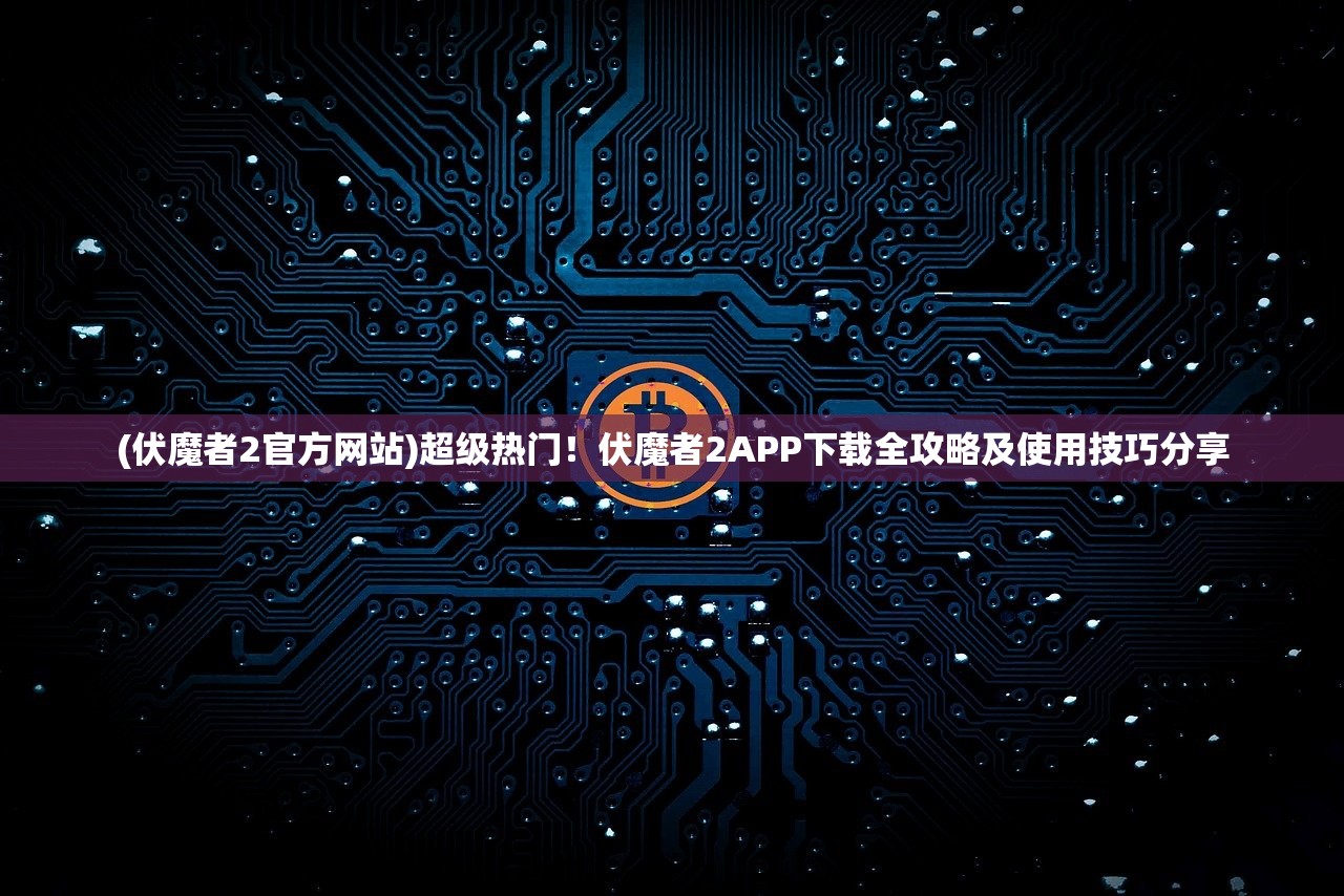 (伏魔者2官方网站)超级热门！伏魔者2APP下载全攻略及使用技巧分享