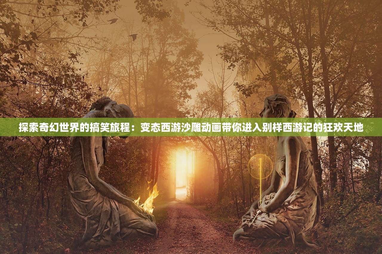 探索奇幻世界的搞笑旅程：变态西游沙雕动画带你进入别样西游记的狂欢天地